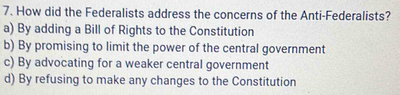 How did the Federalists address the concerns of the Anti-Federalists?
a) By adding a Bill of Rights to the Constitution
b) By promising to limit the power of the central government
c) By advocating for a weaker central government
d) By refusing to make any changes to the Constitution