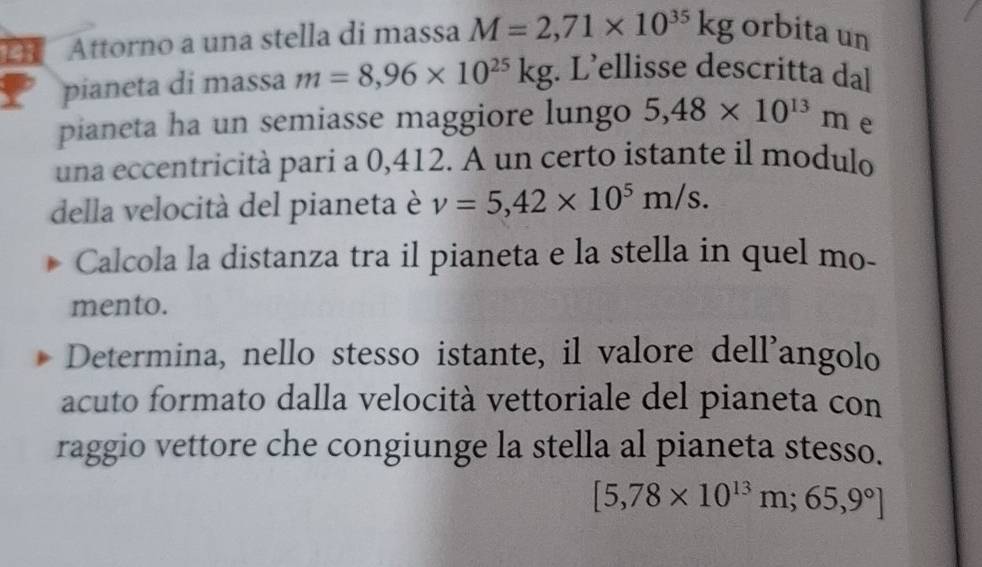 143 Attorno a una stella di massa M=2,71* 10^(35)kg orbita un 
pianeta di massa m=8,96* 10^(25)kg. L’ellisse descritta dal 
pianeta ha un semiasse maggiore lungo 5,48* 10^(13)m e 
una eccentricità pari a 0,412. A un certo istante il modulo 
della velocità del pianeta è v=5,42* 10^5m/s. 
Calcola la distanza tra il pianeta e la stella in quel mo- 
mento. 
Determina, nello stesso istante, il valore dell'angolo 
acuto formato dalla velocità vettoriale del pianeta con 
raggio vettore che congiunge la stella al pianeta stesso.
[5,78* 10^(13)m;65,9°]