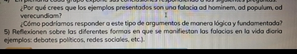 ¿Por qué crees que los ejemplos presentados son una falacia ad hominem, ad populum, ad 
verecundiam? 
¿Cómo podríamos responder a este tipo de argumentos de manera lógica y fundamentada? 
5) Reflexionen sobre las diferentes formas en que se manifiestan las falacias en la vida diaria 
ejemplos: debates políticos, redes sociales, etc.).