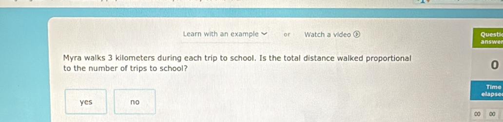 Learn with an example or Watch a video é Questi
answe
Myra walks 3 kilometers during each trip to school. Is the total distance walked proportional
to the number of trips to school?
0
Time
elapse
yes no
00 00