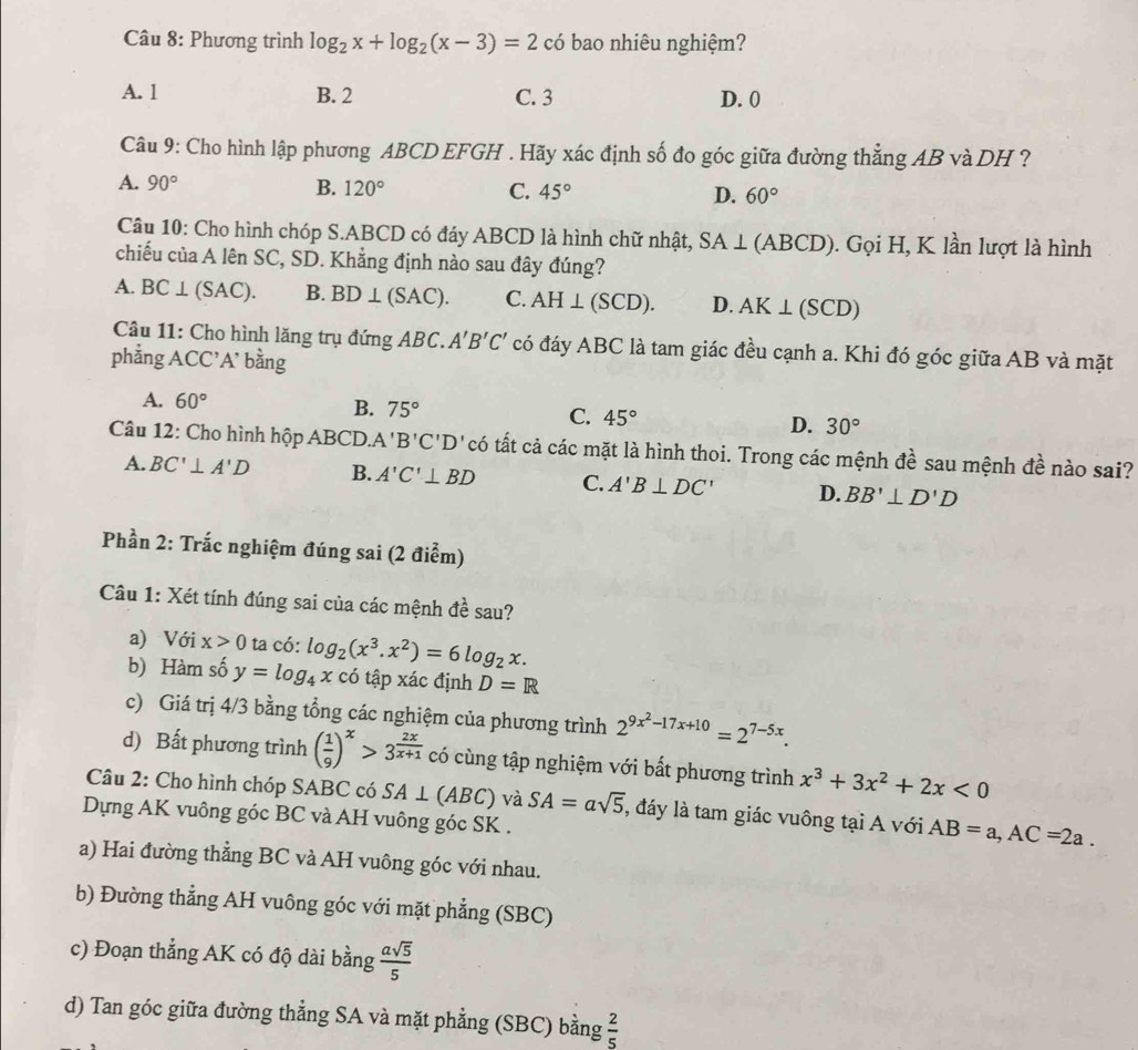 Phương trình log _2x+log _2(x-3)=2c có bao nhiêu nghiệm?
A. 1 B. 2 C. 3 D. 0
Câu 9: Cho hình lập phương ABCD EFGH . Hãy xác định số đo góc giữa đường thẳng AB và DH ?
A. 90° B. 120° C. 45° D. 60°
Câu 10: Cho hình chóp S.ABCD có đáy ABCD là hình chữ nhật, SA⊥ ( a BCD) ). Gọi H, K lần lượt là hình
chiếu của A lên SC, SD. Khẳng định nào sau đây đúng?
A. BC⊥ (SAC). B. BD⊥ (SAC). C. AH⊥ (SCD). D. AK⊥ (SCD)
Câu 11: Cho hình lăng trụ đứng ABC. A'B'C' có đáy ABC là tam giác đều cạnh a. Khi đó góc giữa AB và mặt
phẳng ACC'A' bằng
A. 60°
B. 75° C. 45° D. 30°
Câu 12: Cho hình hộp ABCD. A'B'C'D l có tất cả các mặt là hình thoi. Trong các mệnh đề sau mệnh đề nào sai?
A. BC'⊥ A'D B. A'C'⊥ BD C. A'B⊥ DC' D. BB'⊥ D'D
Phần 2: Trắc nghiệm đúng sai (2 điểm)
Câu 1: Xét tính đúng sai của các mệnh đề sau?
a) Với x>0 ta có: log _2(x^3.x^2)=6log _2x.
b) Hàm số y=log _4xcdot 6 tập xác định D=R
c) Giá trị 4/3 bằng tổng các nghiệm của phương trình 2^(9x^2)-17x+10=2^(7-5x).
d) Bất phương trình ( 1/9 )^x>3^(frac 2x)x+1 có cùng tập nghiệm với bất phương trình x^3+3x^2+2x<0</tex>
Câu 2: Cho hình chóp SABC có SA⊥ (ABC) và SA=asqrt(5) , đáy là tam giác vuông tại A với AB=a,AC=2a.
Dựng AK vuông góc BC và AH vuông góc SK .
a) Hai đường thẳng BC và AH vuông góc với nhau.
b) Đường thẳng AH vuông góc với mặt phẳng (SBC)
c) Đoạn thẳng AK có độ dài bằng  asqrt(5)/5 
d) Tan góc giữa đường thẳng SA và mặt phẳng (SBC) bằng  2/5 