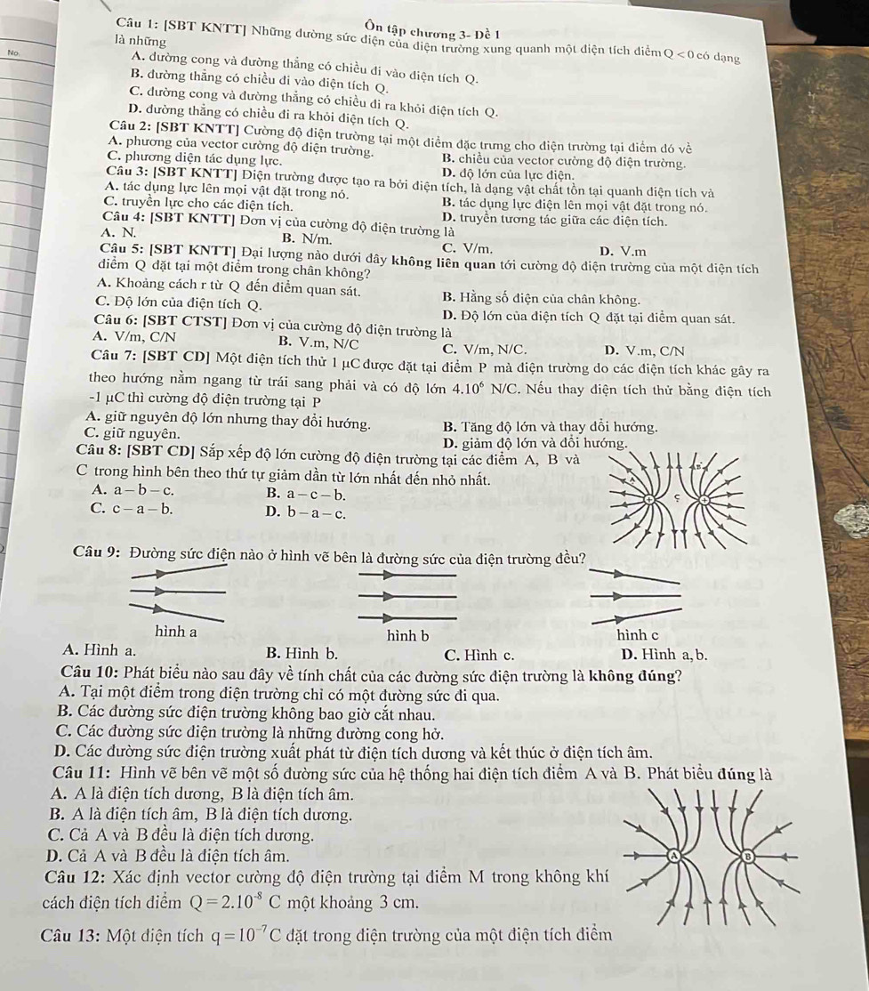 Ôn tập chương 3- Đề 1
là những
Câu 1: [SBT KNTT] Những dường sức điện của diện trường xung quanh một điện tích diểm Q < 0 có dạng
No. A. đường cong và dường thẳng có chiều đi vào điện tích Q.
B. đường thẳng có chiều đi vào điện tích Q.
C. đường cong và đường thẳng có chiều đi ra khỏi điện tích Q.
D. đường thẳng có chiều đi ra khỏi điện tích Q.
Câu 2: [SBT KNTT] Cường độ điện trường tại một điểm đặc trưng cho diện trường tại điểm đó về
A. phương của vector cường độ điện trường, B. chiều của vector cường độ điện trường.
C. phương diện tác dụng lực. D. độ lớn của lực điện.
Câu 3: [SBT KNTT] Diện trường được tạo ra bởi điện tích, là dạng vật chất tồn tại quanh điện tích và
A. tác dụng lực lên mọi vật đặt trong nó. B. tác dụng lực điện lên mọi vật đặt trong nó.
C. truyền lực cho các điện tích. D. truyền tương tác giữa các điện tích.
Câu 4: [SBT KNTT] Đơn vị của cường độ điện trường là
A. N.
B. N/m. C. V/m. D. V.m
Cậu 5: [SBT KNTT] Đại lượng nào dưới dây không liên quan tới cường độ diện trường của một diện tích
điểm Q đặt tại một điểm trong chân không?
A. Khoảng cách r từ Q đến điểm quan sát. B. Hằng số điện của chân không.
C. Độ lớn của điện tích Q.
D. Độ lớn của điện tích Q đặt tại điểm quan sát.
Câu 6: [SBT CTST] Đơn vị của cường độ điện trường là
A. V/m,C/N B. V.m, N/C C. V/m, N/C. D. V.m, C/N
Câu 7: [SBT CD] Một điện tích thử 1 μC được đặt tại điểm P mà điện trường do các điện tích khác gây ra
theo hướng nằm ngang từ trái sang phải và có độ lớn 4.10^6N/C 2. Nếu thay điện tích thử bằng điện tích
-1 μC thì cường độ điện trường tại P
A. giữ nguyên độ lớn nhưng thay đổi hướng.
C. giữ nguyên. B. Tăng độ lớn và thay dổi hướng.
D. giảm độ lớn và đổi hướng.
Câu x· [SBT CD] Sắp xếp độ lớn cường độ điện trường tại các điểm A, B và
C trong hình bên theo thứ tự giảm dần từ lớn nhất đến nhỏ nhất.
A. a-b-c. B. a-c-b.
C. c-a-b. D. b-a-c.
Câu 9: Đường sức điện nào ở hình vẽ bên là đường sức của điện trường đều?
hình a hình b hình c
A. Hình a. B. Hình b. C. Hình c. D. Hình a, b.
Câu 10: Phát biểu nào sau đây về tính chất của các đường sức điện trường là không đúng?
A. Tại một điểm trong điện trường chỉ có một đường sức đi qua.
B. Các đường sức điện trường không bao giờ cắt nhau.
C. Các đường sức điện trường là những đường cong hở.
D. Các đường sức điện trường xuất phát từ điện tích dương và kết thúc ở điện tích âm.
Câu 11: Hình vẽ bên vẽ một số đường sức của hệ thống hai điện tích điểm A và B. Phát biểu đúng là
A. A là điện tích dương, B là điện tích âm.
B. A là điện tích âm, B là điện tích dương.
C. Cả A và B đều là điện tích dương.
D. Cả A và B đều là điện tích âm. 6
Câu 12: Xác định vector cường độ điện trường tại điểm M trong không khí
cách điện tích diểm Q=2.10^(-8)C một khoảng 3 cm.
Câu 13: Một diện tích q=10^(-7)C đặt trong điện trường của một điện tích điểm