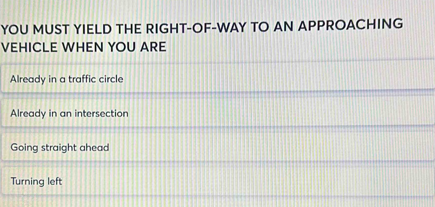 YOU MUST YIELD THE RIGHT-OF-WAY TO AN APPROACHING
VEHICLE WHEN YOU ARE
Already in a traffic circle
Already in an intersection
Going straight ahead
Turning left