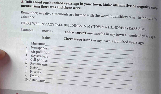 Talk about one hundred years ago in your town. Make affirmative or negative state- 
ments using there was and there were. 
Remember, negative statements are formed with the word (quantifier) “any” to indicate “no 
existence”. 
THERE WEREN’T ANY TALL BUILDINGS IN MY TOWN A HUNDRED YEARS AGO. 
Example: movies There weren't any movies in my town a hundred years ago. 
_ 
trains There were trains in my town a hundred years ago. 
1. Museums 
2. Newspapers 
_ 
3. Air pollution 
_ 
4. Skyscrapers 
_ 
_ 
5. Cell phones 
6. Restaurants 
_ 
7. Noise 
_ 
8. Poverty 
_ 
_ 
9. Trams 
_ 
10. Astronauts