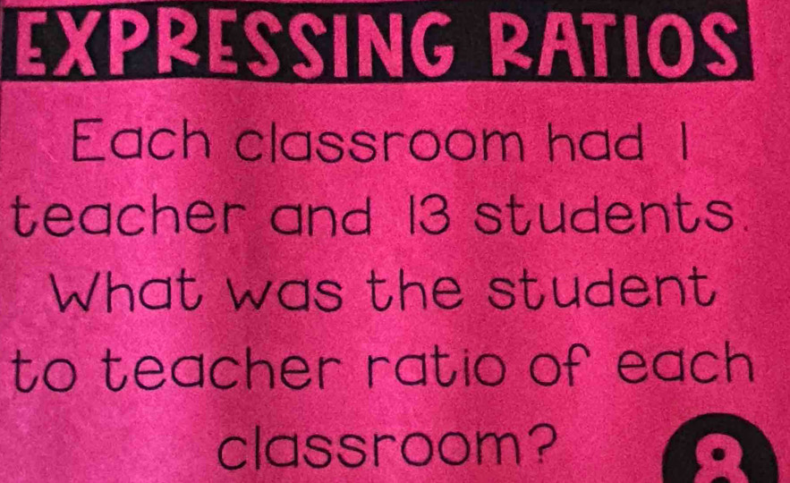 EXPRESSING RATIOS 
Each classroom had I 
teacher and 13 students. 
What was the student 
to teacher ratio of each 
classroom?