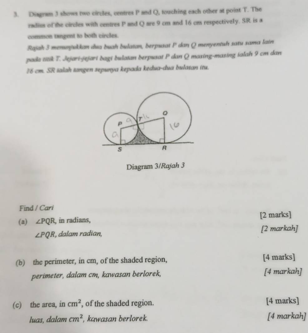 Diagram 3 shows two circles, centres P and Q, touching each other at point T. The 
radius of the circles with centres P and Q are 9 cm and 16 cm respectively. SR is a 
common tangent to both circles. 
Rajah 3 menunjukkan dua buah bulatan, berpusat P dan Q menyentuh satu sama lain 
pada titik T. Jejari-jejari bagi bulatan berpusat P dan Q masing-masing ialah 9 cm dan
76 cm. SR ialah tangen sepunya kepada kedua-dua bulatan itu. 
Diagram 3/Rajah 3 
Find / Cari 
(a) ∠ PQR , in radians, [2 marks]
∠ PQR , dalam radian, [2 markah] 
(b) the perimeter, in cm, of the shaded region, [4 marks] 
perimeter, dalam cm, kawasan berlorek, [4 markah] 
(c) the area, in cm^2 , of the shaded region. [4 marks] 
luas, dalam cm^2 , kawasan berlorek. [4 markah]