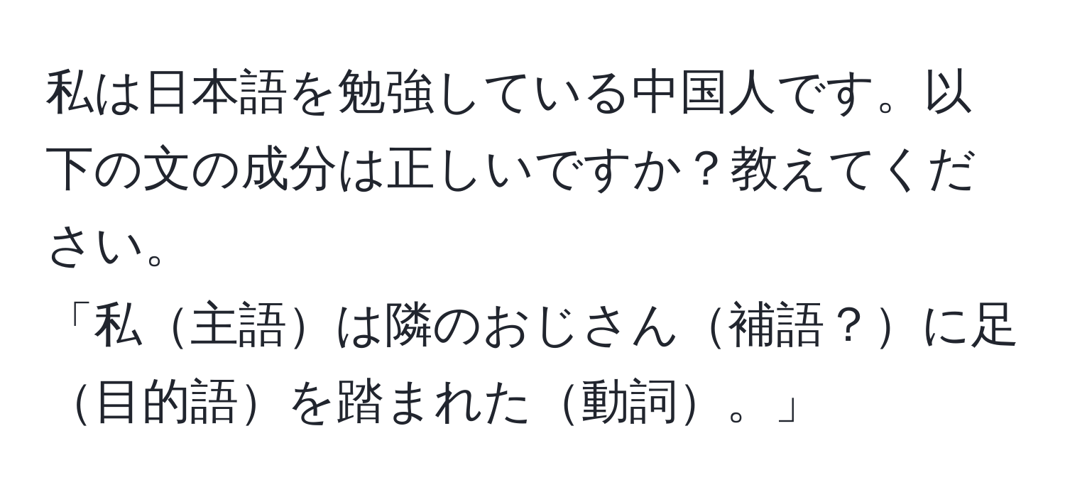 私は日本語を勉強している中国人です。以下の文の成分は正しいですか？教えてください。  
「私主語は隣のおじさん補語？に足目的語を踏まれた動詞。」