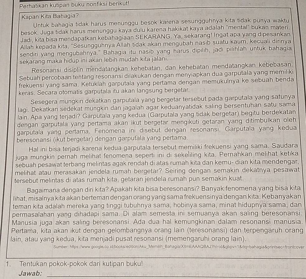 Perhatikan kutipan buku nonfiksi berikut!
Kapan Kita Bahagia?
Untuk bahagia tidak harus menunggu besok karena sesungguhnya kita tidak punya waktu
besok. Juga tidak harus menunggu kaya dulu karena hakikat kaya adalah “mental” bukan materi.
Jadi, kita bisa mendapatkan kebahagiaan SEKARANG. Ya, sekarang! Ingat apa yang dipesankan
Allah kepada kita, “Sesungguhnya Allah tidak akan mengubah nasib suatu kaum, kecuali dirinya
sendiri yang mengubahnya." Bahagia itu nasib yang harus dipilih, jadi pilihlah untuk bahagia
sekarang maka hidup ini akan lebih mudah kita jalani.
Resonansi disiplin mendatangkan kehebatan, dan kehebatan mendatangkan kebebasan.
Sebuah percobaan tentang resonansi dilakukan dengan menyiapkan dua garputala yang memiliki
frekuensi yang sama. Ketuklah garputala yang pertama dengan memukulnya ke sebuah benda
keras. Secara otomatis garputala itu akan langsung bergetar.
Sesegera mungkin dekatkan garputala yang bergetar tersebut pada garputala yang satunya
lagi. Dekatkan sedekat mungkin dan jagalah agar keduanyatidak saling bersentuhan satu sama
lain. Apa yang terjadi? Garputala yang kedua (Garputala yang tidak bergetar) begitu berdekatan
dengan garputala yang pertama akan ikut bergetar mengikuti getaran yang ditimbulkan oleh
garputala yang pertama. Fenomena ini disebut dengan resonansi. Garputala yang kedua
beresonansi (ikut bergetar) dengan garputala yang pertama.
Hal ini bisa terjadi karena kedua garputala tersebut memiliki frekuensi yang sama. Saudara
juga mungkin pernah melihat fenomena seperti ini di sekeliling kita. Pernahkan melihat ketika
sebuah pesawat terbang melintas agak rendah di atas rumah kita dan kemu- dian kita mendengar,
melihat atau merasakan jendela rumah bergetar? Seiring dengan semakin dekatnya pesawat
tersebut melintas di atas rumah kita, getaran jendela rumah pun semakin kuat.
Bagaimana dengan diri kita? Apakah kita bisa beresonansi? Banyak fenomena yang bisa kita
lihat, misalnya kita akan berteman dengan orang yang sama frekuensinya dengan kita. Kebanyakan
teman kita adalah mereka yang tinggi tubuhnya sama, hobinya sama, minat hidupnya sama, dan
permasalahan yang dihadapi sama. Di alam semesta ini semuanya akan saling beresonansi.
Manusia juga akan saling beresonansi. Ada dua hal kemungkinan dalam resonansi manusia.
Pertama, kita akan ikut dengan gelombangnya orang lain (teresonansi) dan terpengaruh orang
lain, atau yang kedua, kita menjadi pusat resonansi (memengaruhi orang lain).
Sumber: https://www.google.co.id/books/edition/Aku_Memilih_Bahagia/XltmEAAAQBAJ?hl=id&gbpv=1&dq=bahagia&printsec=frontcover
_
1. Tentukan pokok-pokok dari kutipan buku!
Jawab:_