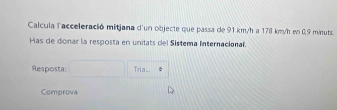 Calcula l'acceleració mitjana d'un objecte que passa de 91 km/h a 178 km/h en 0,9 minuts. 
Has de donar la resposta en unitats del Sistema Internacional. 
Resposta: □ □ Tria 
Comprova