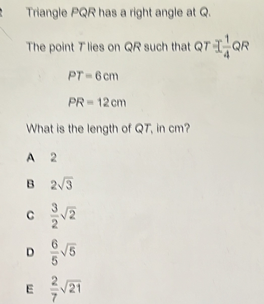 Triangle PQR has a right angle at Q.
The point T lies on QR such that QT  1/4 QR^
PT=6cm
PR=12cm
What is the length of QT, in cm?
A 2
B 2sqrt(3)
C  3/2 sqrt(2)
D  6/5 sqrt(5)
E  2/7 sqrt(21)