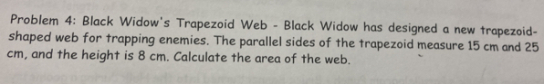 Problem 4: Black Widow's Trapezoid Web - Black Widow has designed a new trapezoid- 
shaped web for trapping enemies. The parallel sides of the trapezoid measure 15 cm and 25
cm, and the height is 8 cm. Calculate the area of the web.