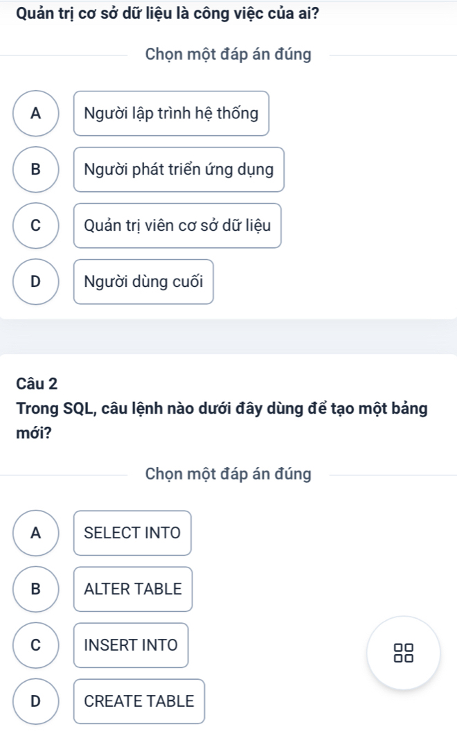 Quản trị cơ sở dữ liệu là công việc của ai?
Chọn một đáp án đúng
A Người lập trình hệ thống
B Người phát triển ứng dụng
C Quản trị viên cơ sở dữ liệu
D Người dùng cuối
Câu 2
Trong SQL, câu lệnh nào dưới đây dùng để tạo một bảng
mới?
Chọn một đáp án đúng
A SELECT INTO
B ALTER TABLE
C INSERT INTO
D CREATE TABLE