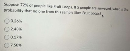 Suppose 72% of people like Fruit Loops. If 5 people are surveyed, what is the
probability that no one from this sample likes Fruit Loops?
0.26%
2.43%
0.17%
7.58%