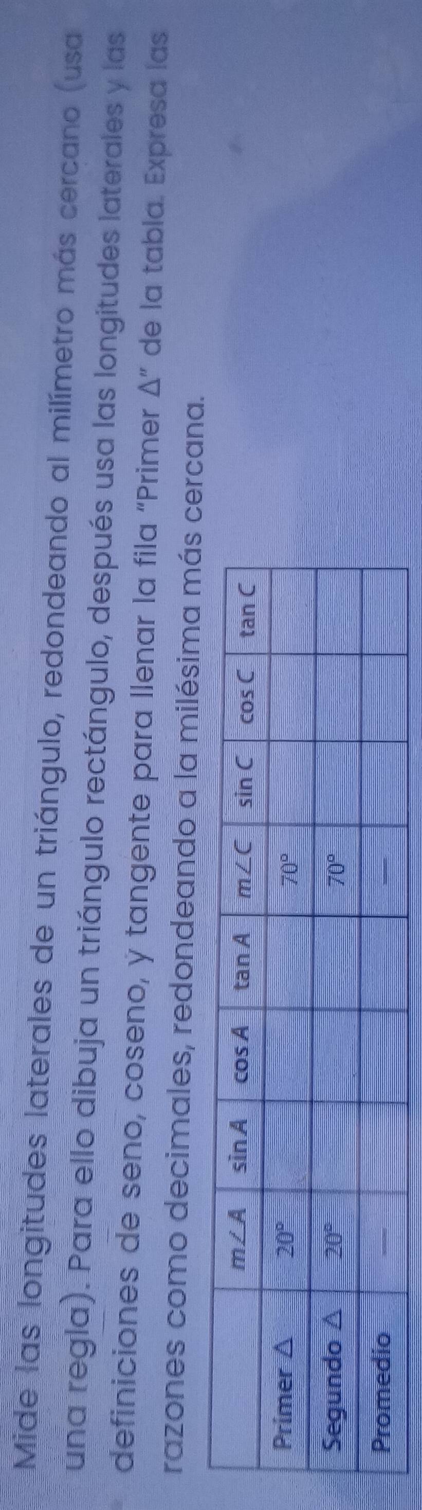 Mide las longitudes laterales de un triángulo, redondeando al milímetro más cercano (usa
una regla). Para ello dibuja un triángulo rectángulo, después usa las longitudes laterales y las
definiciones de seno, coseno, y tangente para Ilenar la fila “Primer △ '' de la tabla. Expresa las
razones como decimales, redondeando a la milésima más cerna.