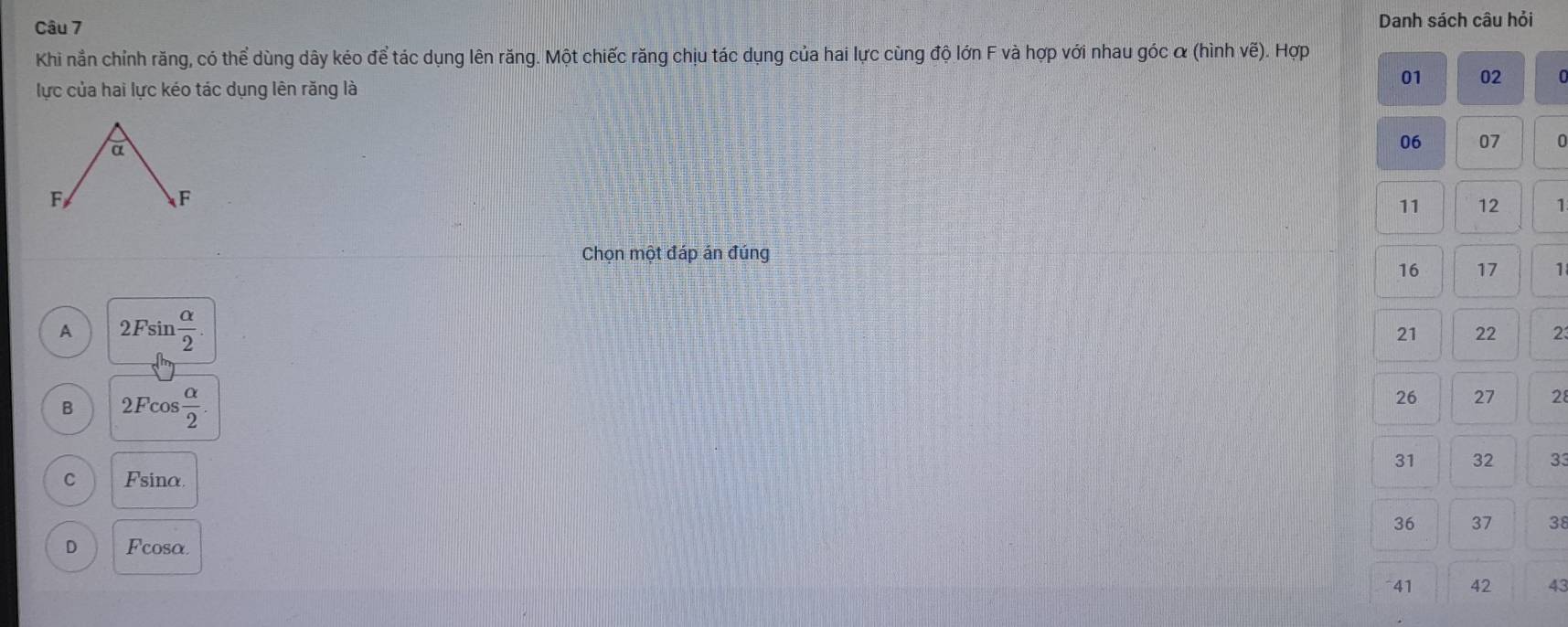 Danh sách câu hỏi
Khi nằn chỉnh răng, có thể dùng dây kéo để tác dụng lên răng. Một chiếc răng chịu tác dụng của hai lực cùng độ lớn F và hợp với nhau góc α (hình vẽ). Hợp
lực của hai lực kéo tác dụng lên răng là
01 02 C
a
06 07 0
F
F
11 12 1
Chọn một đáp án đúng
16 17 1
A 2Fsin  alpha /2 .
21 22 23
B 2Fcos  alpha /2 .
26 27 28
31 32 33
C Fsinα.
36 37 38
D Fcosa
41 42 43