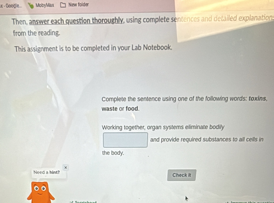 Google.... MobyMax New folder 
Then, answer each question thoroughly, using complete sentences and detailed explanation 
from the reading. 
This assignment is to be completed in your Lab Notebook. 
Complete the sentence using one of the following words: toxins, 
waste or food. 
Working together, organ systems eliminate bodily 
and provide required substances to all cells in 
the body. 
× 
Need a hint? Check It