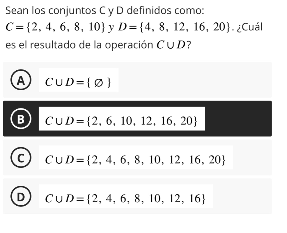 Sean los conjuntos C y D definidos como:
C= 2,4,6,8,10 y D= 4,8,12,16,20. ¿Cuál
es el resultado de la operación C∪ D ?
A C∪ D= varnothing 
C∪ D= 2,6,10,12,16,20
C∪ D= 2,4,6,8,10,12,16,20
C∪ D= 2,4,6,8,10,12,16