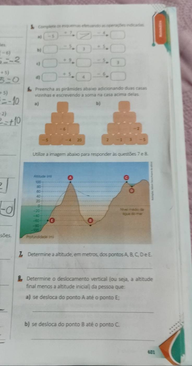 Complete os esqueras efetuando as operações indicadas
+ 7
_ 
#) - 5
Ses - 5 3 4 5
(-6)
b)
+ 9 - 5 3
c
+5)
d) + 5 4 - 5
_ 
Preencha as pirâmides abaixo adicionando duas casas
+5) vizinhas e escrevendo a soma na casa aclima delas. 
2) 
Utilize a imagem abaixo para responder às questões 7 e 8. 
_ 
sões. 
_ 
Determine a altitude, em metros, dos pontos A, B, C, D e E. 
_ 
_ 
Determine o deslocamento vertical (ou seja, a altitude 
final menos a altitude inicial) da pessoa que: 
a) se desloca do ponto A até o ponto E; 
_ 
b) se desloca do ponto B até o ponto C. 
_ 
481