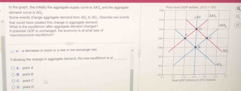 In the graph, the initially the aggregate supply curve is SAS_0 and the aggregate 
demand curve is AD_0.
Some events change aggregate demand from AD_0 to AD_1. Describe two events
that could have created this change in aggregate demand. 
What is the equilibrium after aggregate demand changed?
If potential GDP is unchanged, the economy is at what type of 
macroeconomic equilibrium?
D. a decrease in taxes or a rise in the excnange rate 
Following the change in aggregate demand, the new equilibrium is at_
A. point A
B. point B
C. point C
D. point D