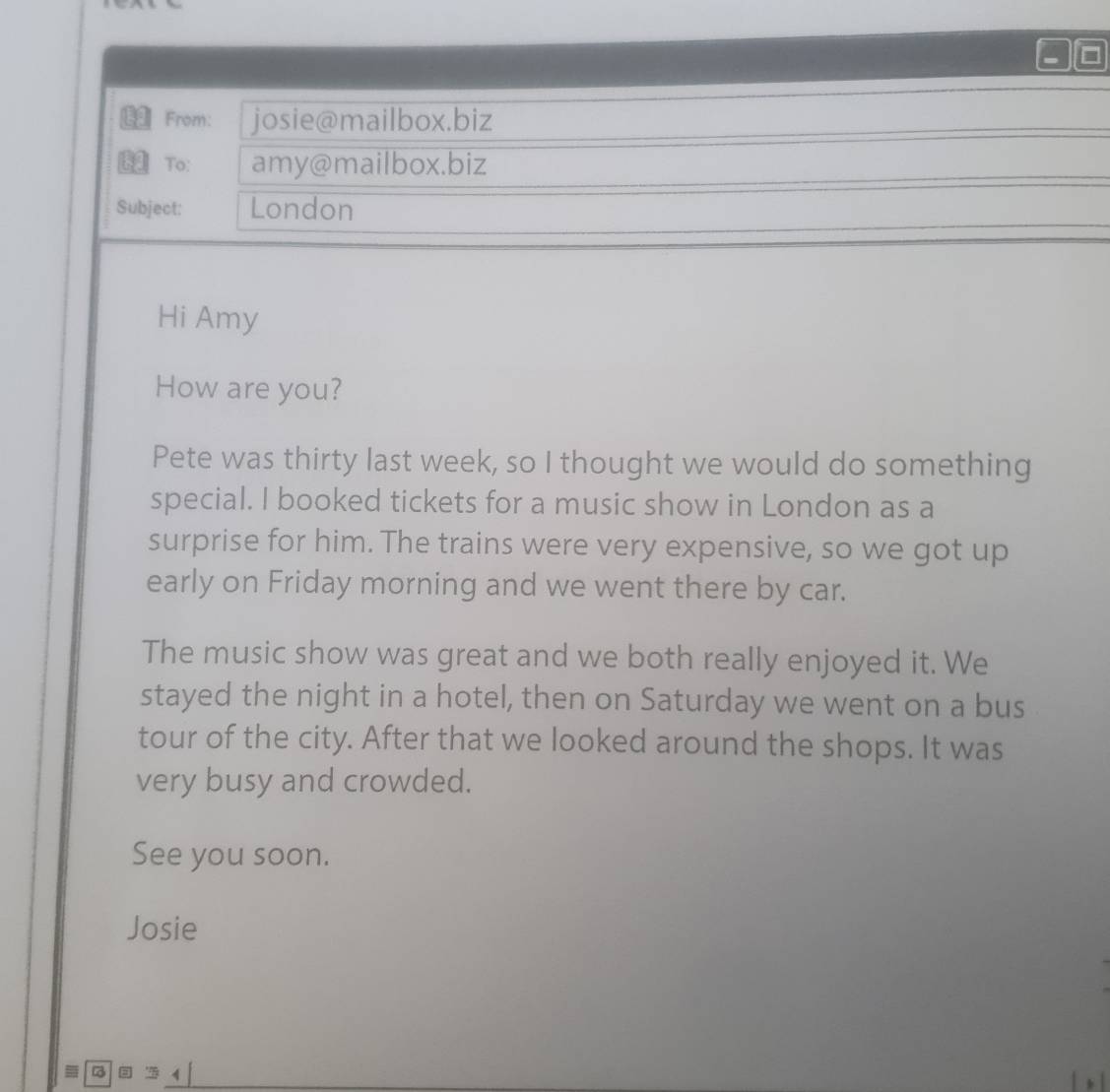 From: josie@mailbox.biz 
To: amy@mailbox.biz 
Subject: London 
Hi Amy 
How are you? 
Pete was thirty last week, so I thought we would do something 
special. I booked tickets for a music show in London as a 
surprise for him. The trains were very expensive, so we got up 
early on Friday morning and we went there by car. 
The music show was great and we both really enjoyed it. We 
stayed the night in a hotel, then on Saturday we went on a bus 
tour of the city. After that we looked around the shops. It was 
very busy and crowded. 
See you soon. 
Josie 
HF undorB 4