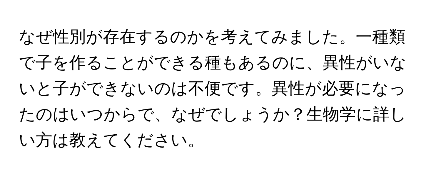 なぜ性別が存在するのかを考えてみました。一種類で子を作ることができる種もあるのに、異性がいないと子ができないのは不便です。異性が必要になったのはいつからで、なぜでしょうか？生物学に詳しい方は教えてください。