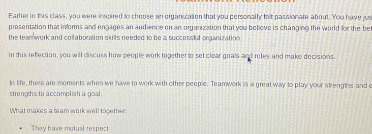 Earlier in this class, you were inspired to choose an organization that you personally felt passionate about. You have jus 
presentation that informs and engages an audience on an organization that you believe is changing the world for the bet 
the teamwork and collaboration skills needed to be a successful organization. 
In this reflection, you will discuss how people work together to set clear goals and roles and make decisions. 
In life, there are moments when we have to work with other people. Teamwork is a great way to play your strengths and e 
strengths to accomplish a goal. 
What makes a team work well together: 
They have mutual respect