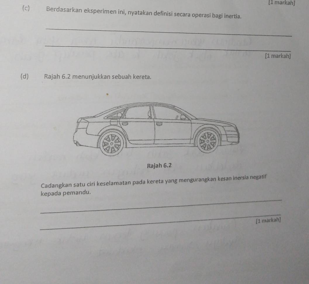 [1 markah] 
(c) Berdasarkan eksperimen ini, nyatakan definisi secara operasi bagi inertia. 
_ 
_ 
[1 markah] 
(d) Rajah 6.2 menunjukkan sebuah kereta. 
Cadangkan satu ciri keselamatan pada kereta yang mengurangkan kesan inersia negatif 
_ 
kepada pemandu. 
_ 
[1 markah]