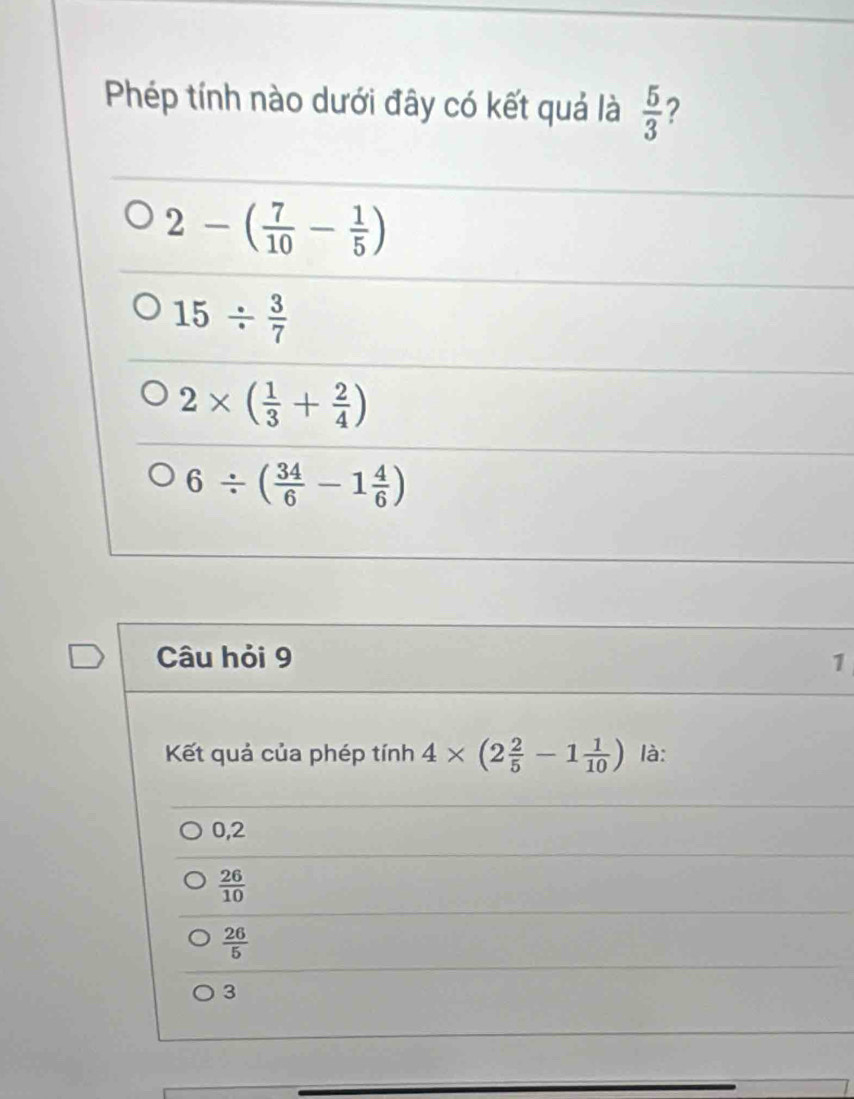 Phép tính nào dưới đây có kết quả là  5/3  ?
2-( 7/10 - 1/5 )
15/  3/7 
2* ( 1/3 + 2/4 )
6/ ( 34/6 -1 4/6 )
Câu hỏi 9 1
Kết quả của phép tính 4* (2 2/5 -1 1/10 ) là:
0,2
 26/10 
 26/5 
3