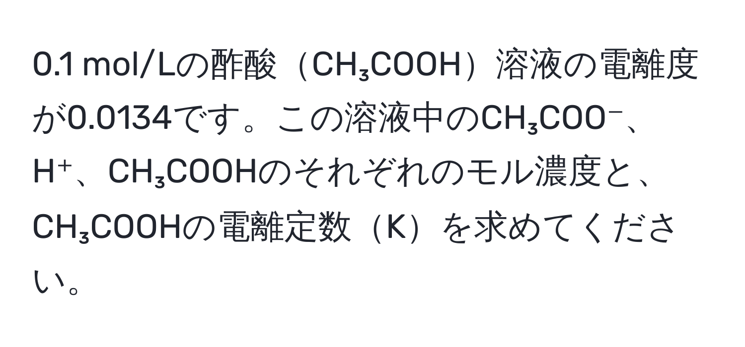 0.1 mol/Lの酢酸CH₃COOH溶液の電離度が0.0134です。この溶液中のCH₃COO⁻、H⁺、CH₃COOHのそれぞれのモル濃度と、CH₃COOHの電離定数Kを求めてください。