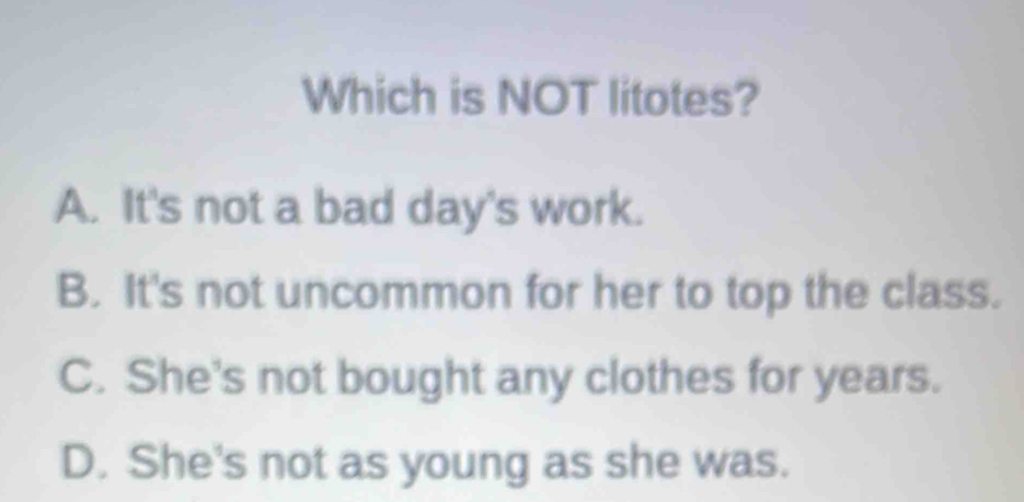 Which is NOT litotes?
A. It's not a bad day's work.
B. It's not uncommon for her to top the class.
C. She's not bought any clothes for years.
D. She's not as young as she was.