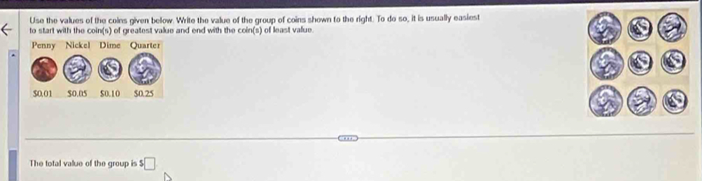 Use the values of the coins given below. Write the value of the group of coins shown to the right. To do so, it is usually easiest 
to start with the coin(s) of greatest value and end with the coin(s) of least value 
The total value of the group is $□