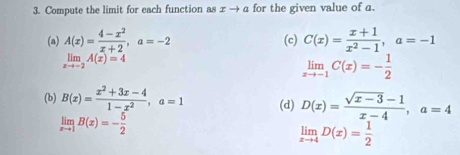 Compute the limit for each function as x → α for the given value of a. 
(a) A(x)= (4-x^2)/x+2 , a=-2 (c) C(x)= (x+1)/x^2-1 , a=-1
limlimits _xto -2 A(x)=4
limlimits _xto -1C(x)=- 1/2 
(b) B(x)= (x^2+3x-4)/1-x^2 , a=1
(d) D(x)= (sqrt(x-3)-1)/x-4 , a=4
limlimits _xto 1B(x)=- 5/2 
limlimits _xto 4D(x)= 1/2 