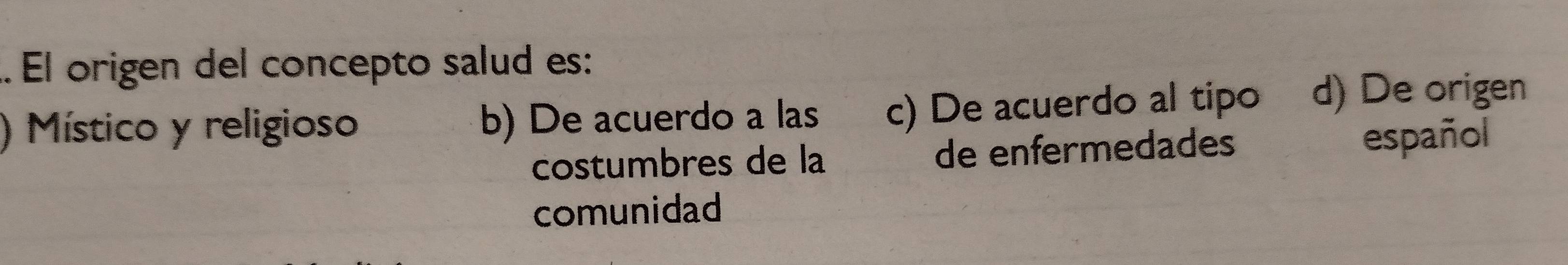 .. El origen del concepto salud es:
) Místico y religioso b) De acuerdo a las c) De acuerdo al tipo d) De origen
costumbres de la de enfermedades español
comunidad