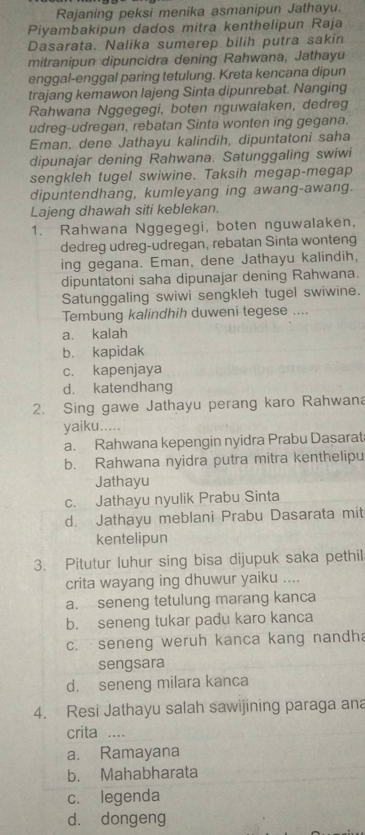 Rajaning peksi menika asmanipun Jathayu.
Piyambakipun dados mitra kenthelipun Raja
Dasarata. Nalika sumerep bilih putra sakin
mitranipun dipuncidra dening Rahwana, Jathayu
enggal-enggal paring tetulung. Kreta kencana dipun
trajang kemawon lajeng Sinta dipunrebat. Nanging
Rahwana Nggegegi, boten nguwalaken, dedreg
udreg-udregan, rebatan Sinta wonten ing gegana.
Eman, dene Jathayu kalindih, dipuntatoni saha
dipunajar dening Rahwana. Satunggaling swiwi
sengkleh tugel swiwine. Taksih megap-megap
dipuntendhang, kumleyang ing awang-awang.
Lajeng dhawah siti keblekan.
1. Rahwana Nggegegi, boten nguwalaken,
dedreg udreg-udregan, rebatan Sinta wonteng
ing gegana. Eman, dene Jathayu kalindih,
dipuntatoni saha dipunajar dening Rahwana.
Satunggaling swiwi sengkleh tugel swiwine.
Tembung kalindhih duweni tegese ....
a. kalah
b. kapidak
c. kapenjaya
d. katendhang
2. Sing gawe Jathayu perang karo Rahwana
yaiku.....
a. Rahwana kepengin nyidra Prabu Dasarat
b. Rahwana nyidra putra mitra kenthelipu
Jathayu
c. Jathayu nyulik Prabu Sinta
d. Jathayu meblani Prabu Dasarata mit
kentelipun
3. Pitutur luhur sing bisa dijupuk saka pethil
crita wayang ing dhuwur yaiku ....
a. seneng tetulung marang kanca
b. seneng tukar padu karo kanca
c. seneng weruh kanca kang nandha
sengsara
d. seneng milara kanca
4. Resi Jathayu salah sawijining paraga ana
crita ....
a. Ramayana
b. Mahabharata
c. legenda
d. dongeng