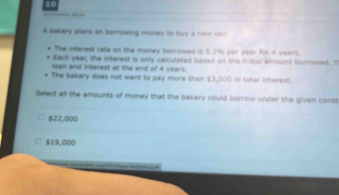 A bakery plans on borrowing money to buy a new van.
The interest rate on the money borrowed is 5.2% per year for 4 years.
Each year, the interest is only calculated based on the initial amount borrowed. T
loan and interest at the end of 4 years.
The bakery does not want to pay more than $3,000 in total interest.
Select all the amounts of money that the bakery could borrow under the given const
$22,000
$19,000