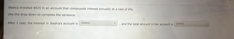 Jessica invested $625 in an account that compounds interest annually at a rate of 6%. 
Use the drop down to complete the sentence. 
After 1 year; the interest in Jessica's account is (Select) , and the total amount in her account is (Soloct)