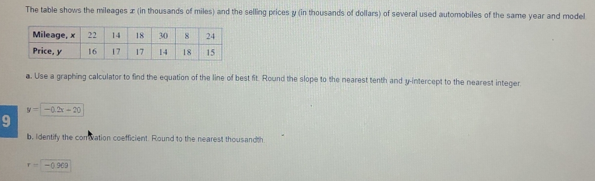 The table shows the mileages x (in thousands of miles) and the selling prices y (in thousands of dollars) of several used automobiles of the same year and model 
a. Use a graphing calculator to find the equation of the line of best fit. Round the slope to the nearest tenth and y-intercept to the nearest integer.
y=-0.2x-20
9 
b. Identify the correation coefficient. Round to the nearest thousandth.
r=-0.969