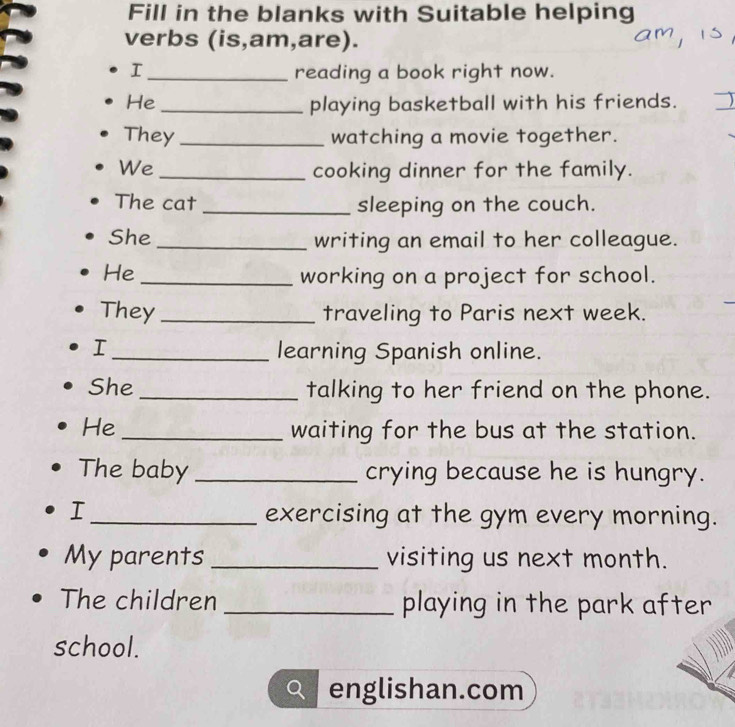 Fill in the blanks with Suitable helping 
verbs (is,am,are). 
I _reading a book right now. 
He _playing basketball with his friends. 
They _watching a movie together. 
We _cooking dinner for the family. 
The cat _sleeping on the couch. 
She _writing an email to her colleague. 
He _working on a project for school. 
They_ traveling to Paris next week. 
I _learning Spanish online. 
She _talking to her friend on the phone. 
He _waiting for the bus at the station. 
The baby _crying because he is hungry. 
I_ exercising at the gym every morning. 
My parents _visiting us next month. 
The children _playing in the park after 
school. 
englishan.com