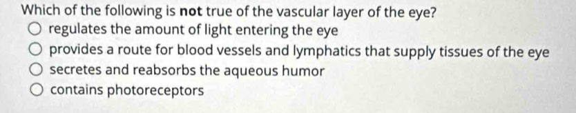 Which of the following is not true of the vascular layer of the eye?
regulates the amount of light entering the eye
provides a route for blood vessels and lymphatics that supply tissues of the eye
secretes and reabsorbs the aqueous humor
contains photoreceptors