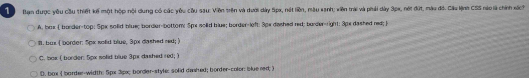 Bạn được yêu cầu thiết kế một hộp nội dung có các yêu cầu sau: Viền trên và dưới dày 5px, nét liền, màu xanh; viền trái và phải dày 3px, nét đứt, màu đỏ. Câu lệnh CSS nào là chính xác
A. box  border-top: 5px solid blue; border-bottom: 5px solid blue; border-left: 3px dashed red; border-right: 3px dashed red; 
B. box  border: 5px solid blue, 3px dashed red; 
C. box  border: 5px solid blue 3px dashed red; 
D. box  border-width: 5px 3px; border-style: solid dashed; border-color: blue red; 