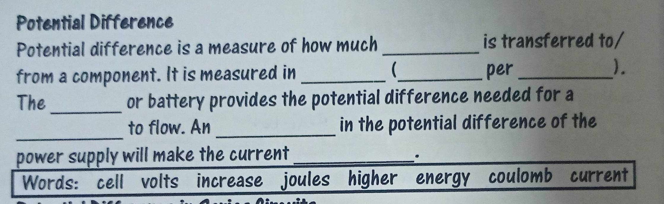 Potential Difference 
Potential difference is a measure of how much _is transferred to/ 
 
from a component. It is measured in __per_ 
). 
The _or battery provides the potential difference needed for a 
_ 
to flow. An _in the potential difference of the 
power supply will make the current_ 
Words: cell volts increase joules higher energy coulomb current