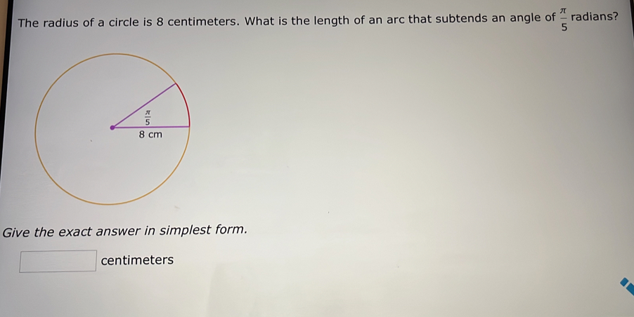 The radius of a circle is 8 centimeters. What is the length of an arc that subtends an angle of  π /5  radians?
Give the exact answer in simplest form.
centimeters