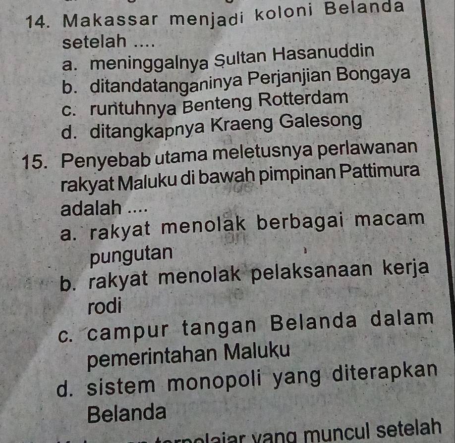 Makassar menjadi koloni Belanda
setelah ....
a. meninggalnya Sultan Hasanuddin
b. ditandatanganinya Perjanjian Bongaya
c. runtuhnya Benteng Rotterdam
d. ditangkapnya Kraeng Galesong
15. Penyebab utama meletusnya perlawanan
rakyat Maluku di bawah pimpinan Pattimura
adalah ....
a. rakyat menolak berbagai macam
pungutan
b. rakyat menolak pelaksanaan kerja
rodi
c. campur tangan Belanda dalam
pemerintahan Maluku
d. sistem monopoli yang diterapkan
Belanda
rolajar vạng muncul setelah