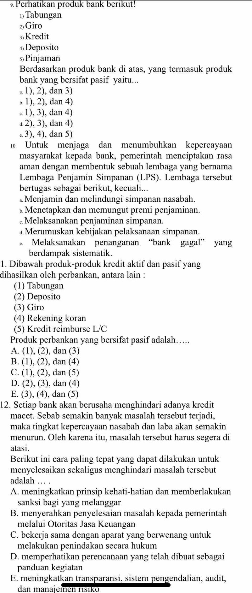 Perhatikan produk bank berikut!
1 Tabungan
2) Giro
3) Kredit
4)Deposito
s)Pinjaman
Berdasarkan produk bank di atas, yang termasuk produk
bank yang bersifat pasif yaitu...
a. 1), 2), dan 3). 1), 2), dan 4).. 1), 3), dan 4)
a 2), 3), dan 4). 3), 4), dan 5)
10. Untuk menjaga dan menumbuhkan kepercayaan
masyarakat kepada bank, pemerintah menciptakan rasa
aman dengan membentuk sebuah lembaga yang bernama
Lembaga Penjamin Simpanan (LPS). Lembaga tersebut
bertugas sebagai berikut, kecuali...
. Menjamin dan melindungi simpanan nasabah.
⊥ Menetapkan dan memungut premi penjaminan.
Melaksanakan penjaminan simpanan.
⊥ Merumuskan kebijakan pelaksanaan simpanan.
. Melaksanakan penanganan “bank gagal” yang
berdampak sistematik.
1. Dibawah produk-produk kredit aktif dan pasif yang
dihasilkan oleh perbankan, antara lain :
(1) Tabungan
(2) Deposito
(3) Giro
(4) Rekening koran
(5) Kredit reimburse L/C
Produk perbankan yang bersifat pasif adalah…..
A. (1), (2), dan (3)
B. (1), (2), dan (4)
C. (1), (2), dan (5)
D. (2), (3), dan (4)
E. (3), (4), dan (5)
12. Setiap bank akan berusaha menghindari adanya kredit
macet. Sebab semakin banyak masalah tersebut terjadi,
maka tingkat kepercayaan nasabah dan laba akan semakin
menurun. Oleh karena itu, masalah tersebut harus segera di
atasi.
Berikut ini cara paling tepat yang dapat dilakukan untuk
menyelesaikan sekaligus menghindari masalah tersebut
adalah … .
A. meningkatkan prinsip kehati-hatian dan memberlakukan
sanksi bagi yang melanggar
B. menyerahkan penyelesaian masalah kepada pemerintah
melalui Otoritas Jasa Keuangan
C. bekerja sama dengan aparat yang berwenang untuk
melakukan penindakan secara hukum
D. memperhatikan perencanaan yang telah dibuat sebagai
panduan kegiatan
E. meningkatkan transparansi, sistem pengendalian, audit,
dan manajemen rísiko