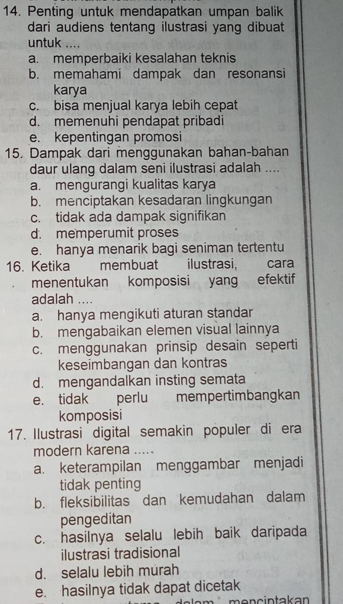 Penting untuk mendapatkan umpan balik
dari audiens tentang ilustrasi yang dibuat
untuk ....
a. memperbaiki kesalahan teknis
b. memahami dampak dan resonansi
karya
c. bisa menjual karya lebih cepat
d. memenuhi pendapat pribadi
e. kepentingan promosi
15. Dampak dari menggunakan bahan-bahan
daur ulang dalam seni ilustrasi adalah ....
a. mengurangi kualitas karya
b. menciptakan kesadaran lingkungan
c. tidak ada dampak signifikan
d. memperumit proses
e. hanya menarik bagi seniman tertentu
16. Ketika membuat ilustrasi, cara
menentukan komposisi yang efektif
adalah ....
a. hanya mengikuti aturan standar
b. mengabaikan elemen visual lainnya
c. menggunakan prinsip desain seperti
keseimbangan dan kontras
d. mengandalkan insting semata
e. tidak perlu mempertimbangkan
komposisi
17. Ilustrasi digital semakin populer di era
modern karena
a. keterampilan menggambar menjadi
tidak penting
b. fleksibilitas dan kemudahan dalam
pengeditan
c. hasilnya selalu lebih baik daripada
ilustrasi tradisional
d. selalu lebih murah
e. hasilnya tidak dapat dicetak
men cintakan