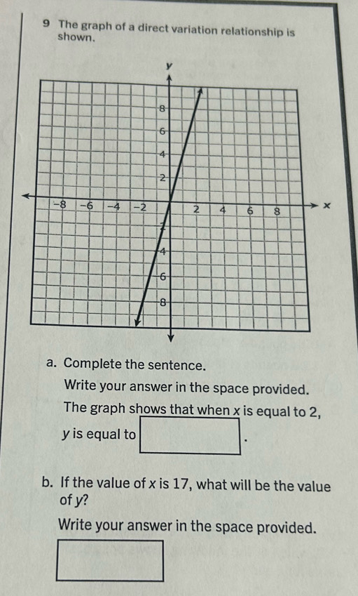 The graph of a direct variation relationship is 
shown. 
a. Complete the sentence. 
Write your answer in the space provided. 
The graph shows that when x is equal to 2,
y is equal to 
b. If the value of x is 17, what will be the value 
of y? 
Write your answer in the space provided.