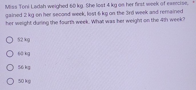 Miss Toni Ladah weighed 60 kg. She lost 4 kg on her first week of exercise, *
gained 2 kg on her second week, lost 6 kg on the 3rd week and remained
her weight during the fourth week. What was her weight on the 4th week?
52 kg
60 kg
56 kg
50 kg