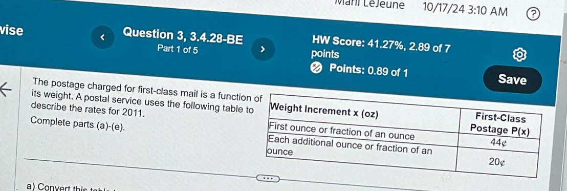 Maril LéJeune 10/17/24 3:10 AM 2
vise
< Question 3, 3.4.28-BE
HW Score: 41.27%, 2.89 of 7
Part 1 of 5 > points
< Points: 0.89 of 1 Save
The postage charged for first-class mail is a functio
its weight. A postal service uses the following table 
describe the rates for 2011. 
Complete parts (a)-(e).