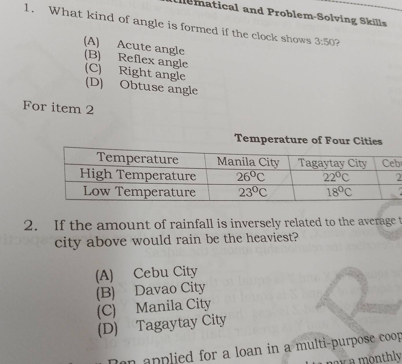 illematical and Problem-Solving Skills
1. What kind of angle is formed if the clock shows 3:50 2
(A) Acute angle
(B) Reflex angle
(C) Right angle
(D) Obtuse angle
For item 2
Temperature of Four Cities
b
2. If the amount of rainfall is inversely related to the average t
city above would rain be the heaviest?
(A) Cebu City
(B) Davao City
(C) Manila City
(D) Tagaytay City
Don applied for a loan in a multi-purpose coop
m a  a monthly .