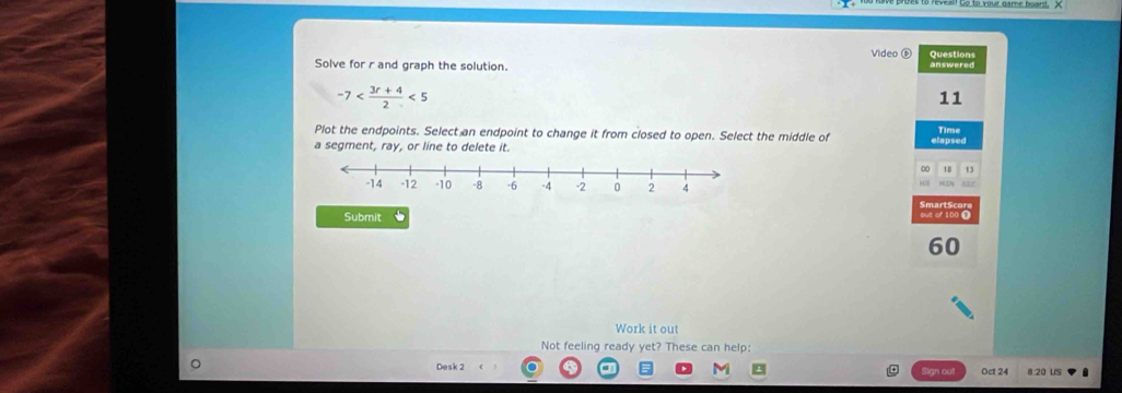 Video ⑥ 
Solve for r and graph the solution. answered Questions
-7 <5</tex> 
11 
Plot the endpoints. Select an endpoint to change it from closed to open. Select the middle of elapsed Time 
a segment, ray, or line to delete it.
18
MC 
Smart S cor 
Submit out of 100 Ω
60
Work it out 
Not feeling ready yet? These can help: 
Desk 2 Oct 24 8 20 US 
Sign out